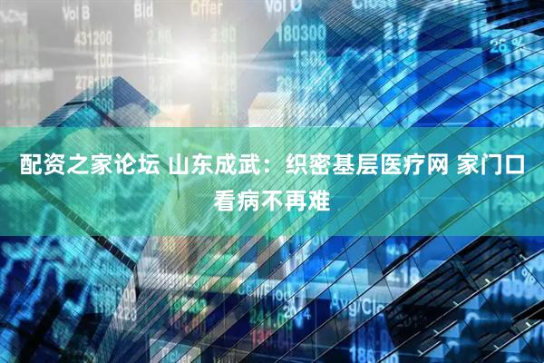 配资之家论坛 山东成武：织密基层医疗网 家门口看病不再难