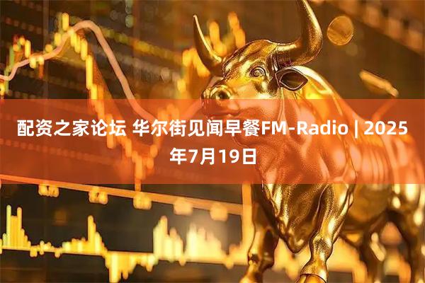 配资之家论坛 华尔街见闻早餐FM-Radio | 2025年7月19日