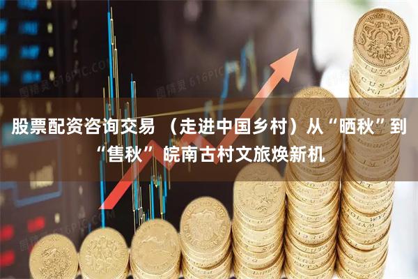 股票配资咨询交易 （走进中国乡村）从“晒秋”到“售秋” 皖南古村文旅焕新机