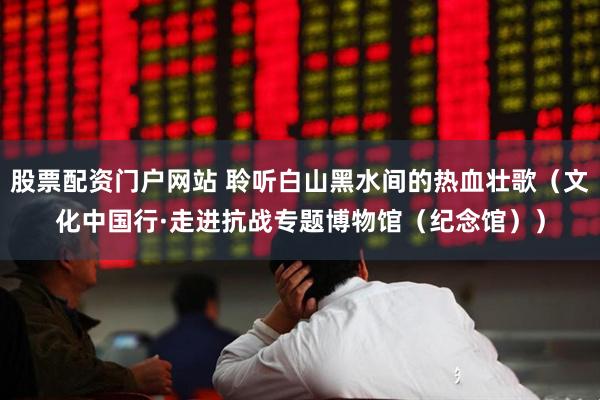 股票配资门户网站 聆听白山黑水间的热血壮歌（文化中国行·走进抗战专题博物馆（纪念馆））