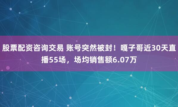 股票配资咨询交易 账号突然被封！嘎子哥近30天直播55场，场均销售额6.07万