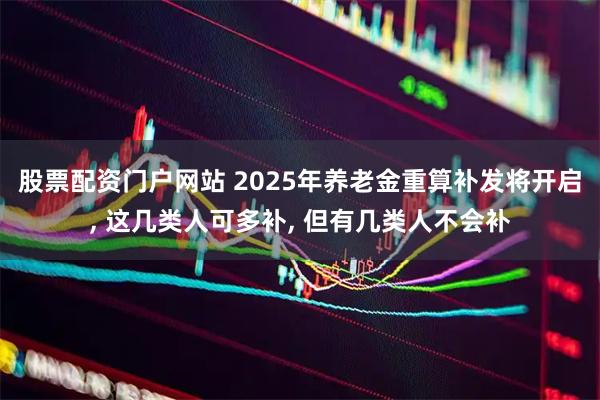 股票配资门户网站 2025年养老金重算补发将开启, 这几类人可多补, 但有几类人不会补