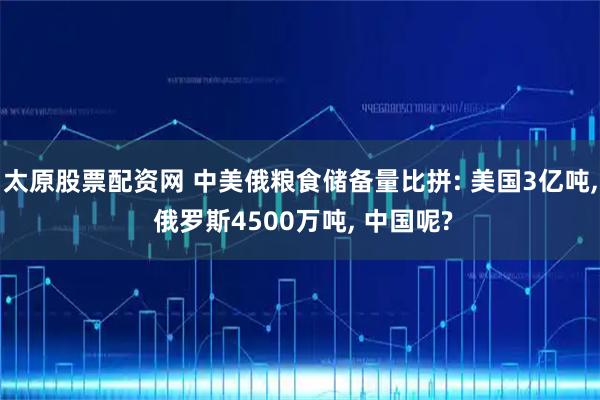 太原股票配资网 中美俄粮食储备量比拼: 美国3亿吨, 俄罗斯4500万吨, 中国呢?
