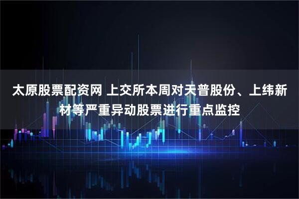 太原股票配资网 上交所本周对天普股份、上纬新材等严重异动股票进行重点监控