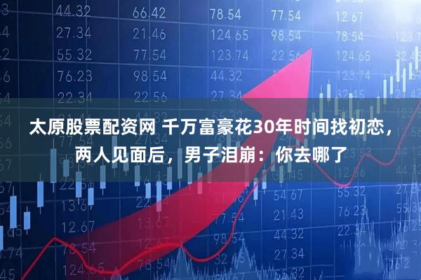 太原股票配资网 千万富豪花30年时间找初恋，两人见面后，男子泪崩：你去哪了