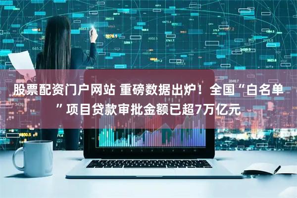 股票配资门户网站 重磅数据出炉！全国“白名单”项目贷款审批金额已超7万亿元