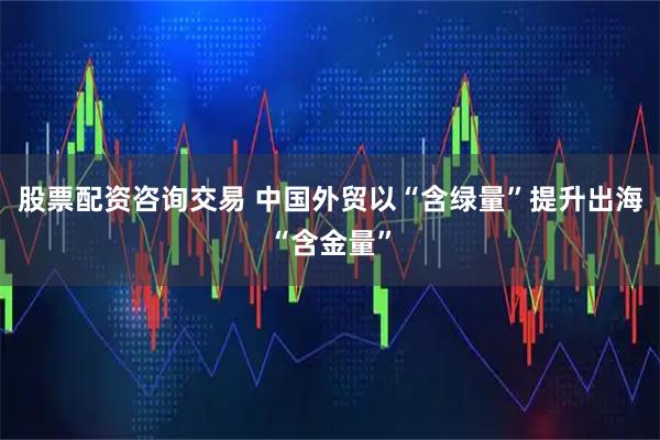 股票配资咨询交易 中国外贸以“含绿量”提升出海“含金量”
