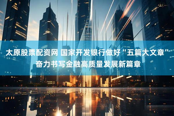 太原股票配资网 国家开发银行做好“五篇大文章” 奋力书写金融高质量发展新篇章