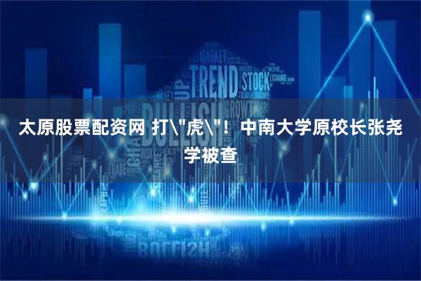 太原股票配资网 打＂虎＂！中南大学原校长张尧学被查