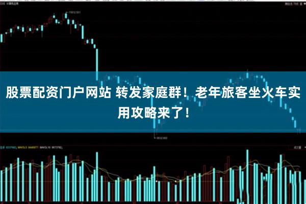 股票配资门户网站 转发家庭群！老年旅客坐火车实用攻略来了！