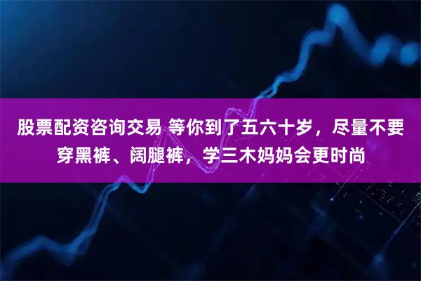 股票配资咨询交易 等你到了五六十岁，尽量不要穿黑裤、阔腿裤，学三木妈妈会更时尚