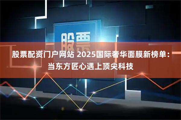 股票配资门户网站 2025国际奢华面膜新榜单：当东方匠心遇上顶尖科技