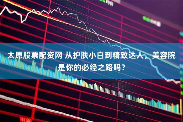太原股票配资网 从护肤小白到精致达人，美容院是你的必经之路吗？