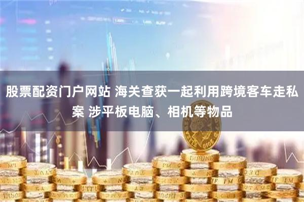 股票配资门户网站 海关查获一起利用跨境客车走私案 涉平板电脑、相机等物品