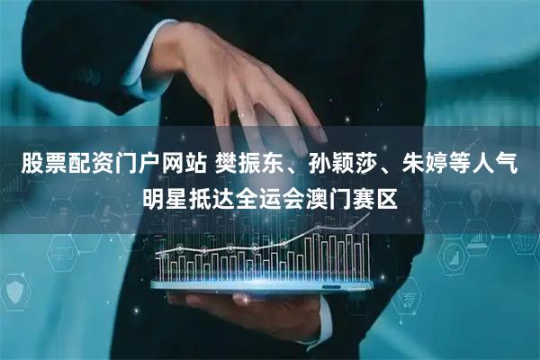 股票配资门户网站 樊振东、孙颖莎、朱婷等人气明星抵达全运会澳门赛区