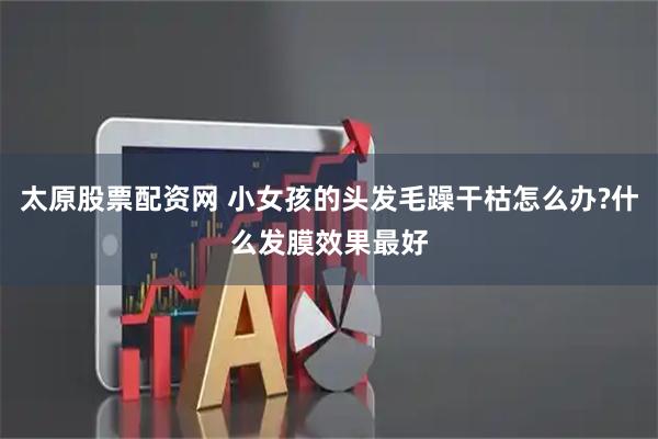 太原股票配资网 小女孩的头发毛躁干枯怎么办?什么发膜效果最好