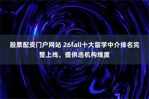 股票配资门户网站 26fall十大留学中介排名完整上线，提供选机构维度