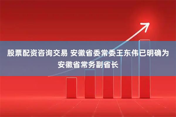 股票配资咨询交易 安徽省委常委王东伟已明确为安徽省常务副省长