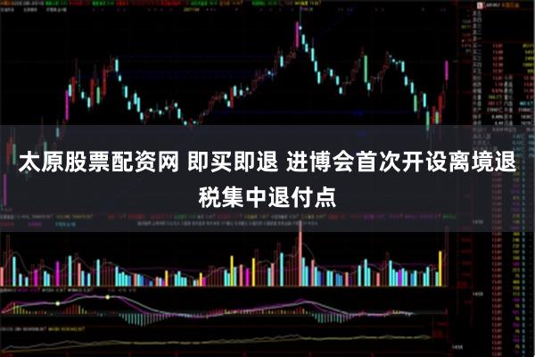 太原股票配资网 即买即退 进博会首次开设离境退税集中退付点