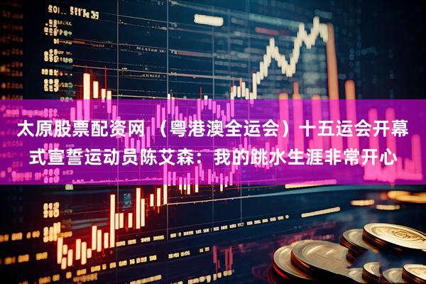 太原股票配资网 （粤港澳全运会）十五运会开幕式宣誓运动员陈艾森：我的跳水生涯非常开心