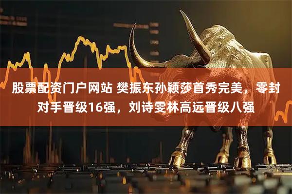 股票配资门户网站 樊振东孙颖莎首秀完美，零封对手晋级16强，刘诗雯林高远晋级八强