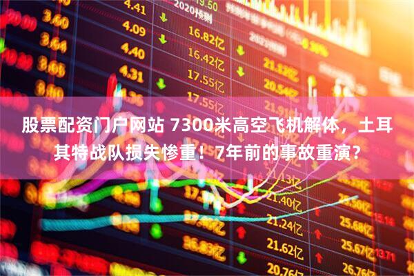 股票配资门户网站 7300米高空飞机解体，土耳其特战队损失惨重！7年前的事故重演？