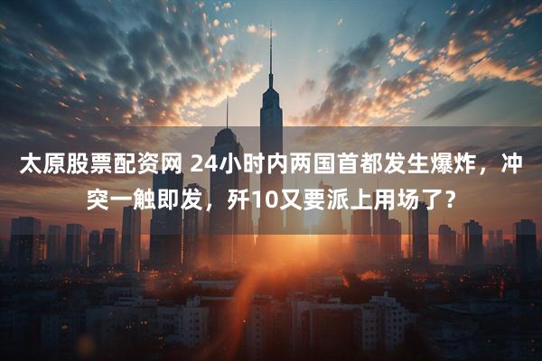 太原股票配资网 24小时内两国首都发生爆炸，冲突一触即发，歼10又要派上用场了？
