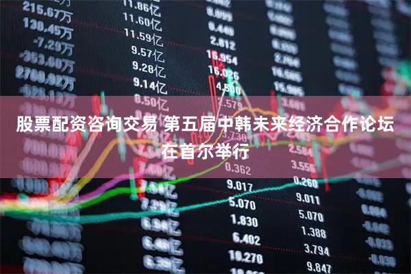 股票配资咨询交易 第五届中韩未来经济合作论坛在首尔举行