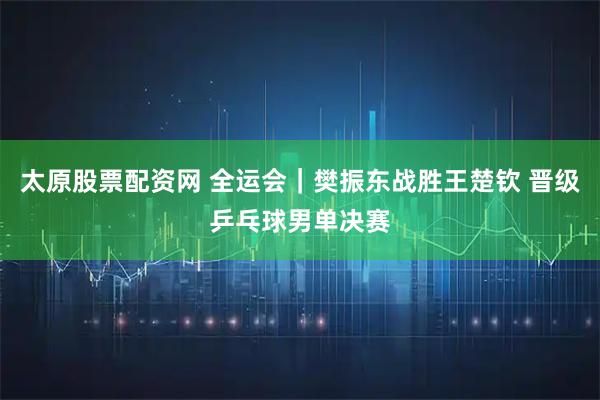 太原股票配资网 全运会｜樊振东战胜王楚钦 晋级乒乓球男单决赛