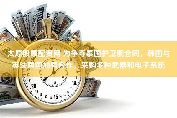 太原股票配资网 为争夺泰国护卫舰合同，韩国与英法两国加强合作，采购多种武器和电子系统