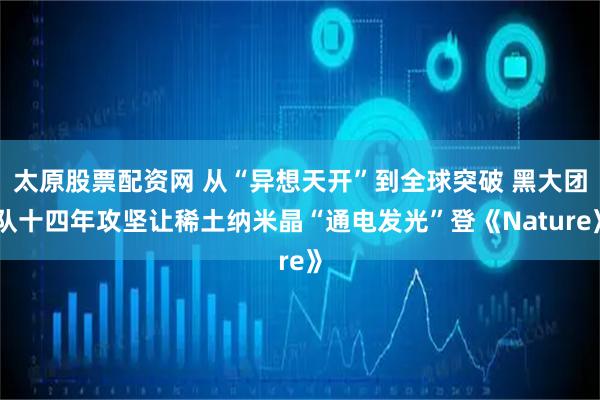 太原股票配资网 从“异想天开”到全球突破 黑大团队十四年攻坚让稀土纳米晶“通电发光”登《Nature》