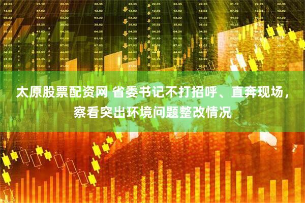 太原股票配资网 省委书记不打招呼、直奔现场，察看突出环境问题整改情况