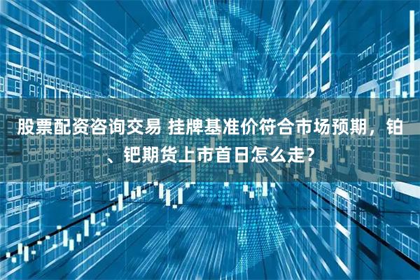股票配资咨询交易 挂牌基准价符合市场预期，铂、钯期货上市首日怎么走？