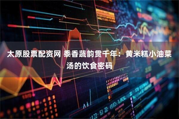 太原股票配资网 黍香蔬韵贯千年：黄米糕小油菜汤的饮食密码