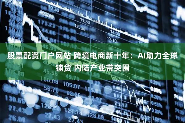 股票配资门户网站 跨境电商新十年：AI助力全球铺货 内陆产业带突围