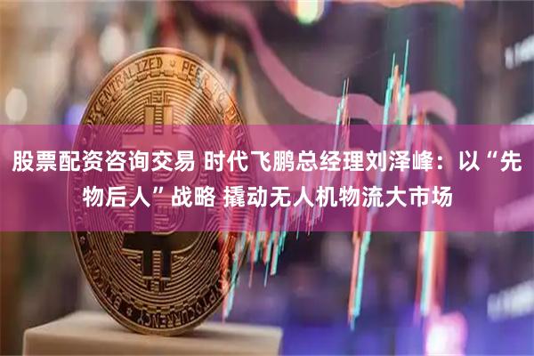 股票配资咨询交易 时代飞鹏总经理刘泽峰：以“先物后人”战略 撬动无人机物流大市场