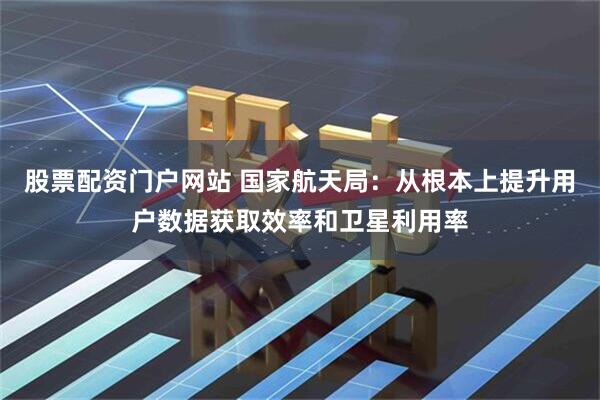 股票配资门户网站 国家航天局：从根本上提升用户数据获取效率和卫星利用率