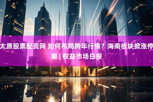 太原股票配资网 如何布局跨年行情？海南板块掀涨停潮 | 权益市场日报