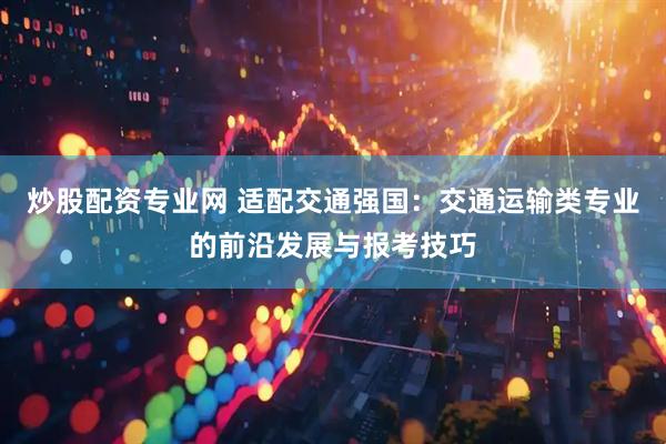 炒股配资专业网 适配交通强国：交通运输类专业的前沿发展与报考技巧