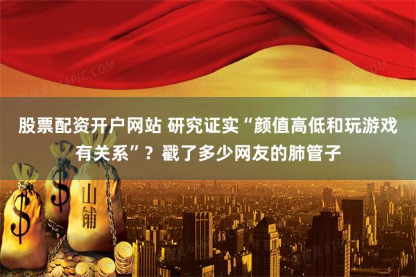 股票配资开户网站 研究证实“颜值高低和玩游戏有关系”？戳了多少网友的肺管子