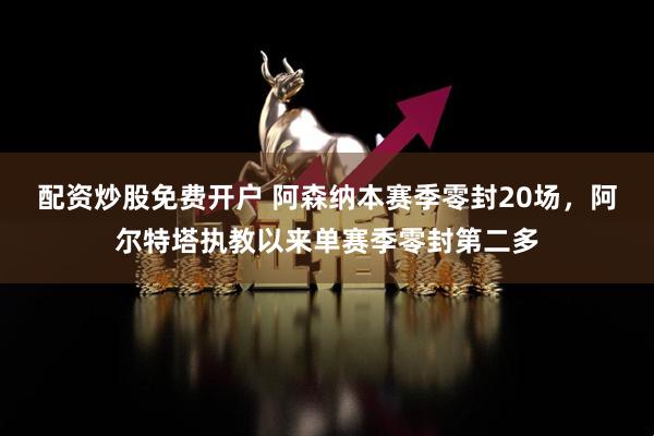 配资炒股免费开户 阿森纳本赛季零封20场，阿尔特塔执教以来单赛季零封第二多