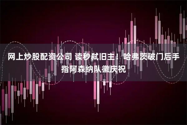 网上炒股配资公司 读秒弑旧主！哈弗茨破门后手指阿森纳队徽庆祝
