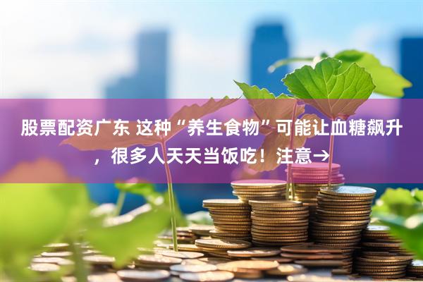 股票配资广东 这种“养生食物”可能让血糖飙升，很多人天天当饭吃！注意→
