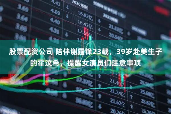 股票配资公司 陪伴谢霆锋23载，39岁赴美生子的霍汶希，提醒女演员们注意事项