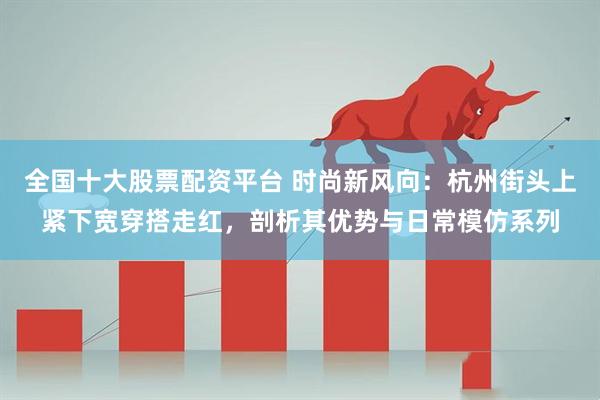 全国十大股票配资平台 时尚新风向：杭州街头上紧下宽穿搭走红，剖析其优势与日常模仿系列