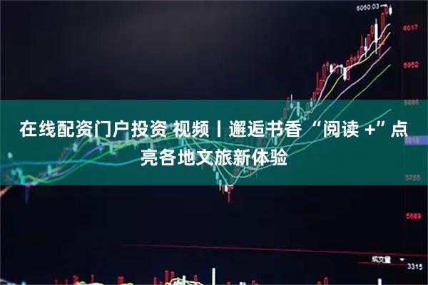 在线配资门户投资 视频丨邂逅书香 “阅读 +”点亮各地文旅新体验