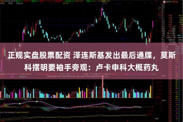 正规实盘股票配资 泽连斯基发出最后通牒，莫斯科摆明要袖手旁观：卢卡申科大概药丸