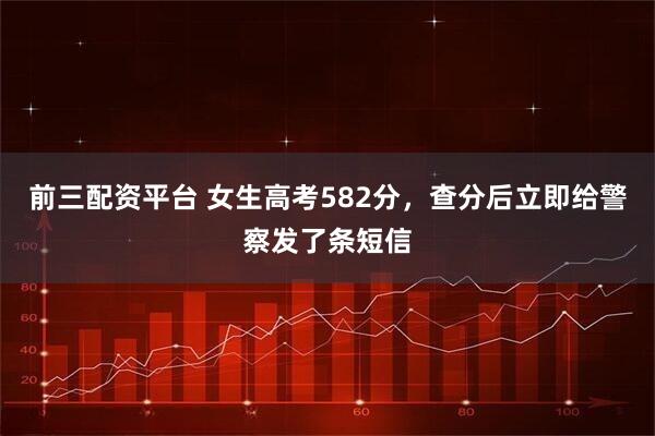 前三配资平台 女生高考582分，查分后立即给警察发了条短信