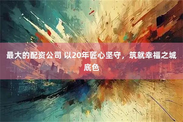 最大的配资公司 以20年匠心坚守，筑就幸福之城底色