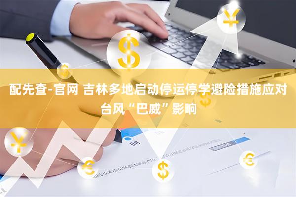 配先查-官网 吉林多地启动停运停学避险措施应对台风“巴威”影响